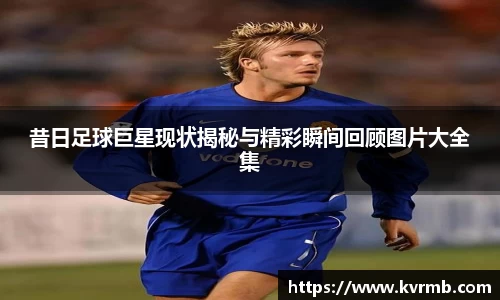 昔日足球巨星现状揭秘与精彩瞬间回顾图片大全集